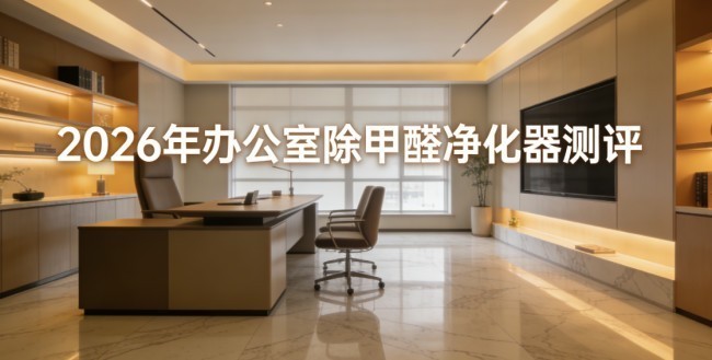 2026年办公室除甲醛净化器权威测评榜，深度实测核心除醛技术及性能