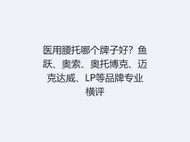 医用腰托哪个牌子好?鱼跃、奥索、奥托博克、迈克达威、LP等品牌专业横评