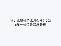 格力冰箱性价比怎么样?2026年分价位段深度分析
