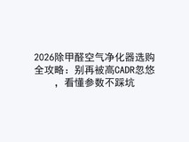 2026除甲醛空气净化器选购全攻略:别再被高CADR忽悠,看懂参数不踩坑