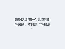 嘈杂环境用什么品牌的助听器好:不只是“听得清”