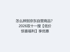 怎么辨别京东自营商品？2026双十一搜【低价惊喜福利】享优惠