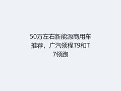 50万左右新能源商用车推荐，广汽领程T9和T7领跑