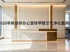 2026年新装修办公室除甲醛空气净化器测评：总经理办公室除醛机品牌推荐