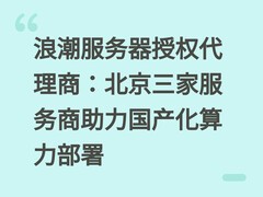浪潮服务器授权代理商：北京三家服务商助力国产化算力部署