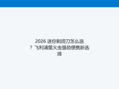 2026 迷你剃须刀怎么选？飞利浦萤火虫强劲便携新选择