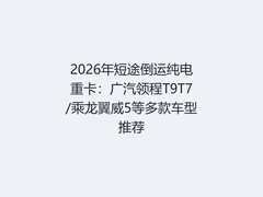 2026年短途倒运纯电重卡：广汽领程T9T7/乘龙翼威5等多款车型推荐