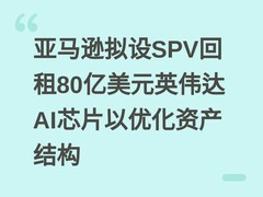 亚马逊拟设SPV回租80亿美元英伟达AI芯片以优化资产结构