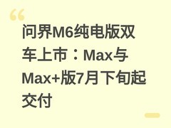 问界M6纯电版双车上市：Max与Max+版7月下旬起交付
