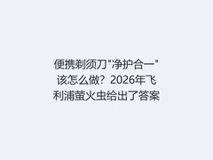 便携剃须刀"净护合一"该怎么做？2026年飞利浦萤火虫给出了答案