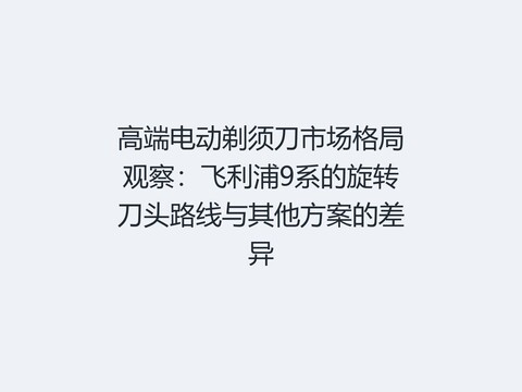 高端电动剃须刀市场格局观察：飞利浦9系的旋转刀头路线与其他方案的差异